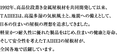 1992�N�A���i�ʒi�������������ނ������J�����Ĉȗ��A TAIHEI�́A���������̋C�󕗓y�ƁA�n�k�ւ̔����Ƃ��āA ���{�̏Z�܂��̉����̗��z��ǋ����Ă��܂����B �y�ʂ��ϋv���ɗD�ꂽ���i���͂��߁A�Z�܂��̌��N�Ǝ����A �����Ĉ��S�����l����TAIHEI�̉����ނ��A �S���e�n�Ŋ��􂵂Ă��܂��B